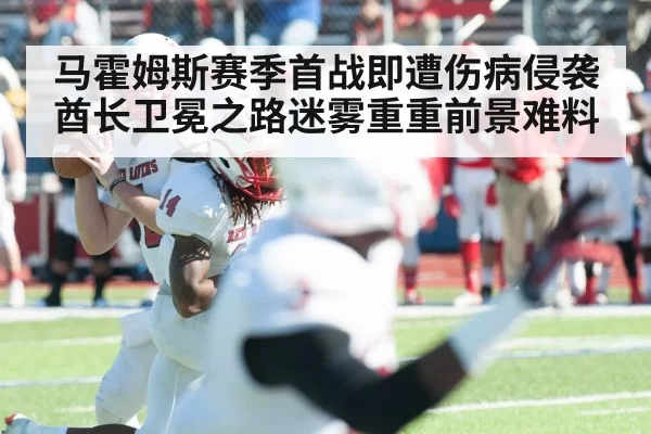 马霍姆斯赛季首战即遭伤病侵袭酋长卫冕之路迷雾重重前景难料