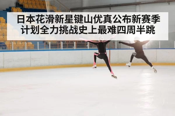 日本花滑新星键山优真公布新赛季计划全力挑战史上最难四周半跳