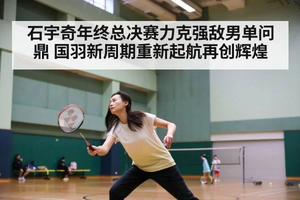 石宇奇年终总决赛力克强敌男单问鼎 国羽新周期重新起航再创辉煌